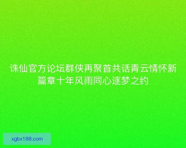 诛仙官方论坛群侠再聚首共话青云情怀新篇章十年风雨同心逐梦之约