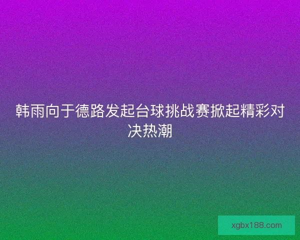 韩雨向于德路发起台球挑战赛掀起精彩对决热潮