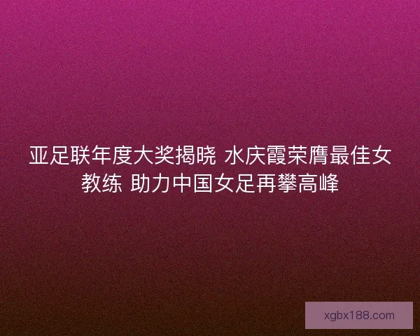 亚足联年度大奖揭晓 水庆霞荣膺最佳女教练 助力中国女足再攀高峰