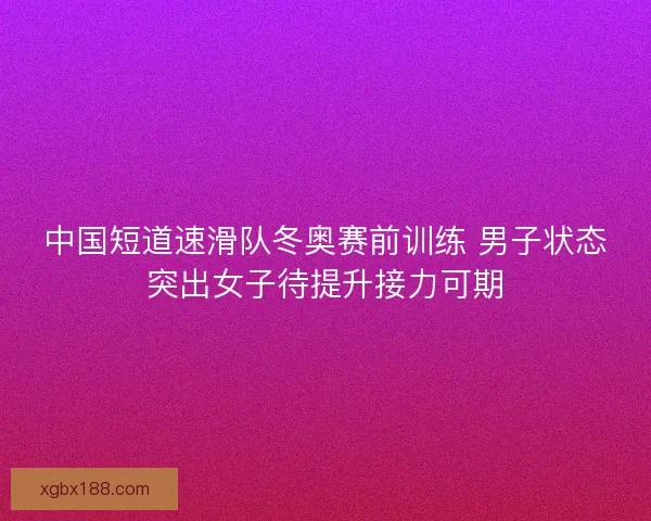 中国短道速滑队冬奥赛前训练 男子状态突出女子待提升接力可期
