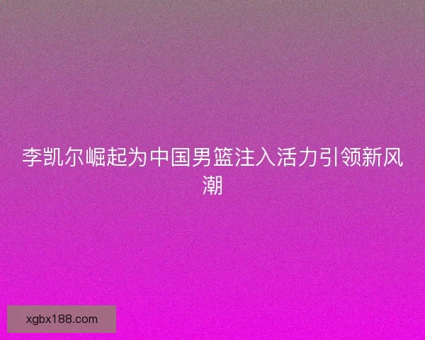 李凯尔崛起为中国男篮注入活力引领新风潮